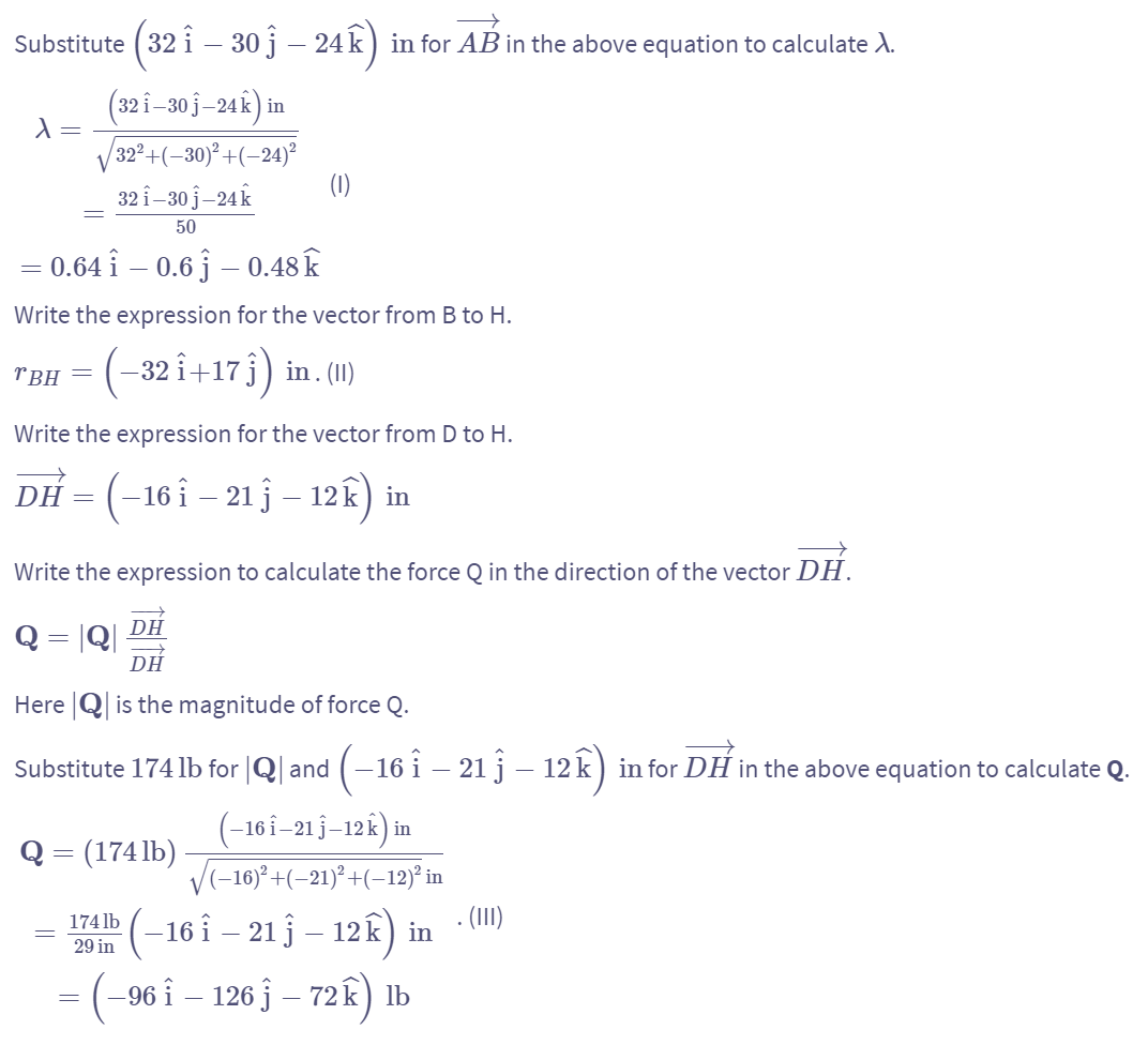 Substitute (32 î – 30 j – 24k) in for AB in the above equation to calculate A.
=
λ =
(321-30ĵ-24k) in
32²+(-30)²+(-24)²
321-30 j-24 k
50
0.64 î – 0.6 ĵ – 0.48 k
(1)
Write the expression for the vector from B to H.
TBH = (−32 î+17 ĵ) in . (II)
Write the expression for the vector from D to H.
DH = (-16-21-12k) in
==
Write the expression to calculate the force Q in the direction of the vector DH.
Q = |Q|
DH
DH
Here is the magnitude of force Q.
Substitute 174 lb for |Q| and (−16 î – 21 ĵĴ – 12 k) in for DH in the above equation to calculate Q.
Q = (174 lb)
=
174 lb
29 in
(-16 1-21 j-12k) in
√√(−16)²+(-21)²+(-12)² in
-16 î – 21 ĵ – 12k) in
= (−96 î – 126 } – 72k) lb
.(111)
-