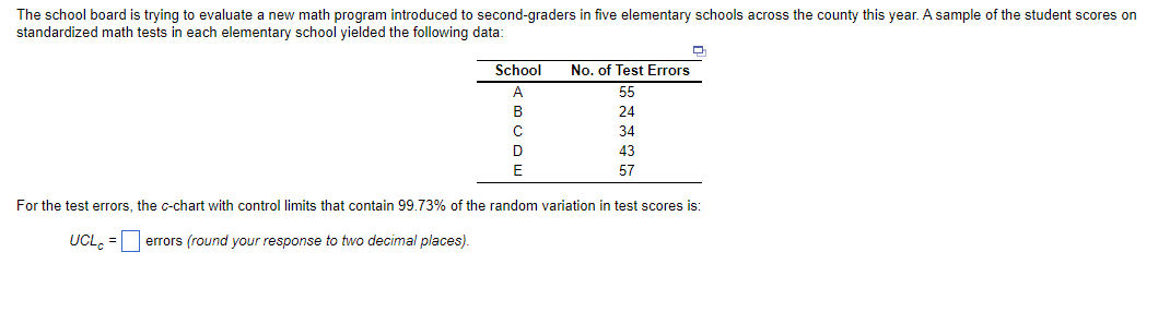 The school board is trying to evaluate a new math program introduced to second-graders in five elementary schools across the county this year. A sample of the student scores on
standardized math tests in each elementary school yielded the following data:
School
A
B
UCL = errors (round your response to two decimal places).
C
D
E
No. of Test Errors
55
24
34
43
57
D
For the test errors, the c-chart with control limits that contain 99.73% of the random variation in test scores is: