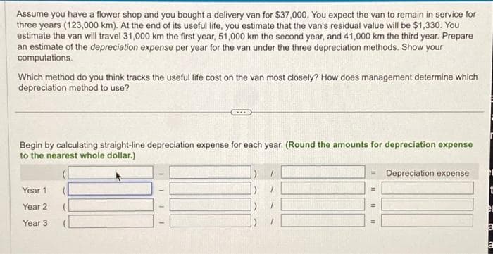 Assume you have a flower shop and you bought a delivery van for $37,000. You expect the van to remain in service for
three years (123,000 km). At the end of its useful life, you estimate that the van's residual value will be $1,330. You
estimate the van will travel 31,000 km the first year, 51,000 km the second year, and 41,000 km the third year. Prepare
an estimate of the depreciation expense per year for the van under the three depreciation methods. Show your
computations.
Which method do you think tracks the useful life cost on the van most closely? How does management determine which
depreciation method to use?
Begin by calculating straight-line depreciation expense for each year. (Round the amounts for depreciation expense
to the nearest whole dollar.)
Year 1
Year 2
Year 3
IIII
Matur
=
=
11
11
Depreciation expense
er
a
a