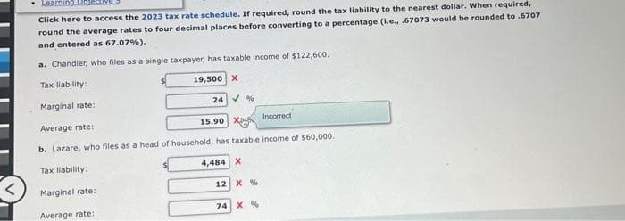 Learning Obje
Click here to access the 2023 tax rate schedule. If required, round the tax liability to the nearest dollar. When required,
round the average rates to four decimal places before converting to a percentage (i.e., .67073 would be rounded to .6707
and entered as 67.07%).
a. Chandler, who files as a single taxpayer, has taxable income of $122,600.
Tax liability:
19,500 X
24%
Marginal rate:
Average rate:
Incorrect
b. Lazare, who files as a head of household, has taxable income of $60,000.
Tax liability:
4,484 X
Marginal rate:
Average rate:
15.90 X
12 X %
74 X %