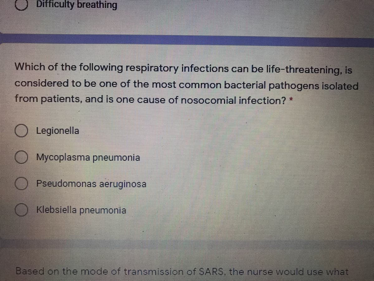 Difficulty breathing
Which of the following respiratory infections can be life-threatening, is
considered to be one of the most common bacterial pathogens isolated
from patients, and is one cause of nosocomial infection? *
O Legionella
O Mycoplasma pneumonia
O Pseudomonas aeruginosa
O Klebsiella pneumonia
Based on themode of transmisslon.of SARS. the nurse would use what.
