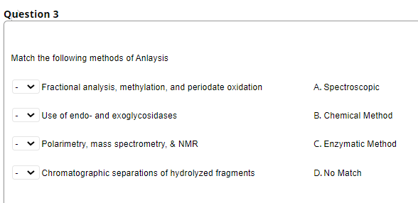 Question 3
Match the following methods of Anlaysis
Fractional analysis, methylation, and periodate oxidation
A. Spectroscopic
Use of endo- and exoglycosidases
B. Chemical Method
Polarimetry, mass spectrometry, & NMR
C. Enzymatic Method
Chromatographic separations of hydrolyzed fragments
D. No Match
