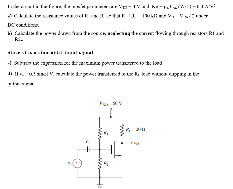 In the circuit in the figure, the mosfet parameters are VTN=4 V and Kn= μ₁ Cox (W/L) = 0,4 A/V².
a) Calculate the resistance values of R₁ and R₂ so that R₁ +R₂ = 100 kN and Vo = VDD/2 under
DC conditions.
b) Calculate the power drawn from the source, neglecting the current flowing through resistors R1 and
R2..
Since vi is a sinusoidal input signal
c) Subtract the expression for the maximum power transferred to the load
d) If vi = 0.5 sinot V, calculate the power transferred to the R₁ load without clipping in the
output signal.
Vi
C
VDD=50 V
ww
+₁
R₁
R₂
R₁ = 20 2
000