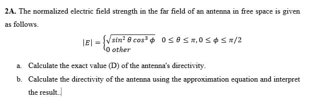 2A. The normalized electric field strength in the far field of an antenna in free space is given
as follows.
|E| = {√sin² cos³ 0≤0 ≤ 1,0 ≤ $ 51/2
other
a. Calculate the exact value (D) of the antenna's directivity.
b.
Calculate the directivity of the antenna using the approximation equation and interpret
the result..