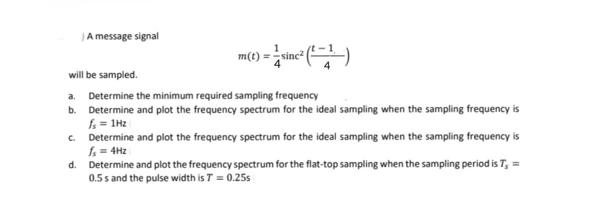 )A message signal
C.
1
m(t) = — sinc² (²—1.-)
4
4
will be sampled.
a. Determine the minimum required sampling frequency
b. Determine and plot the frequency spectrum for the ideal sampling when the sampling frequency is
fs = 1Hz
Determine and plot the frequency spectrum for the ideal sampling when the sampling frequency is
fs = 4Hz
d. Determine and plot the frequency spectrum for the flat-top sampling when the sampling period is T, =
0.5 s and the pulse width is T = 0.25s
