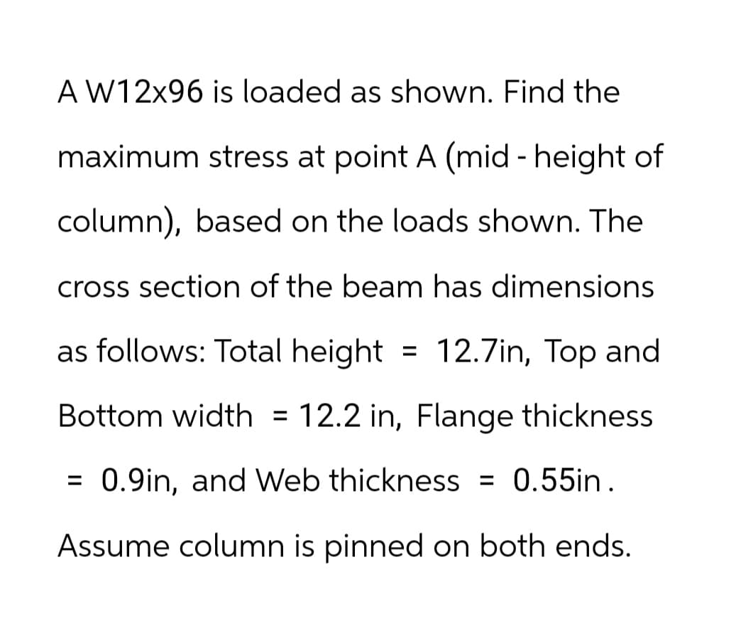 A W12x96 is loaded as shown. Find the
maximum stress at point A (mid - height of
column), based on the loads shown. The
cross section of the beam has dimensions
as follows: Total height = 12.7in, Top and
Bottom width = 12.2 in, Flange thickness
= 0.9in, and Web thickness = 0.55in.
Assume column is pinned on both ends.