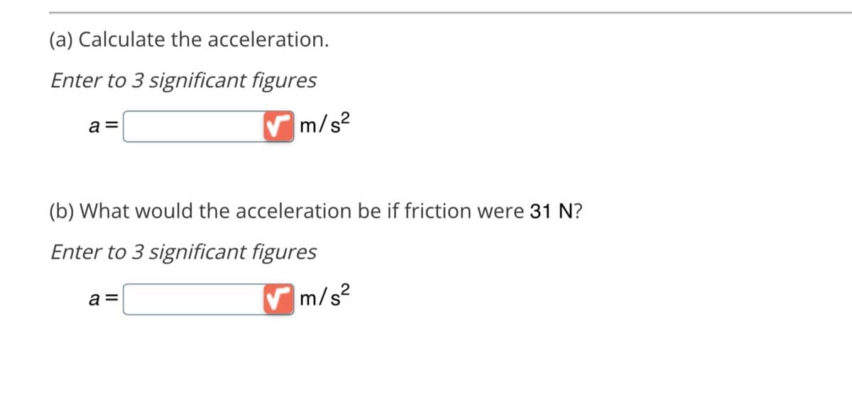 (a) Calculate the acceleration.
Enter to 3 significant figures
a =
✔m/s²
(b) What would the acceleration be if friction were 31 N?
Enter to 3 significant figures
a =
✔m/s²