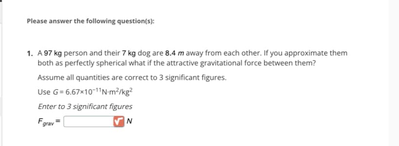 Please answer the following question(s):
1. A 97 kg person and their 7 kg dog are 8.4 m away from each other. If you approximate them
both as perfectly spherical what if the attractive gravitational force between them?
Assume all quantities are correct to 3 significant figures.
Use G= 6.67×10-11N-m²/kg²
Enter to 3 significant figures
Fgrav=
✔N