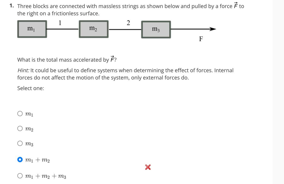 1. Three blocks are connected with massless strings as shown below and pulled by a force to
the right on a frictionless surface.
1
m₁
m1
m2
m3
What is the total mass accelerated by F?
Hint: It could be useful to define systems when determining the effect of forces. Internal
forces do not affect the motion of the system, only external forces do.
Select one:
m₁ + m₂
m2
m₁ + m₂ + m3
2
m3
X
F