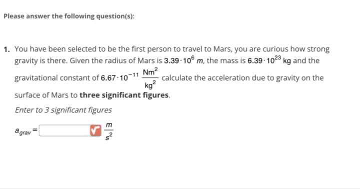 Please answer the following question(s):
1. You have been selected to be the first person to travel to Mars, you are curious how strong
gravity is there. Given the radius of Mars is 3.39-106 m, the mass is 6.39-1023 kg and the
gravitational constant of 6.67-10-11 calculate the acceleration due to gravity on the
Nm²
kg²
surface of Mars to three significant figures.
Enter to 3 significant figures
agrav=
s²