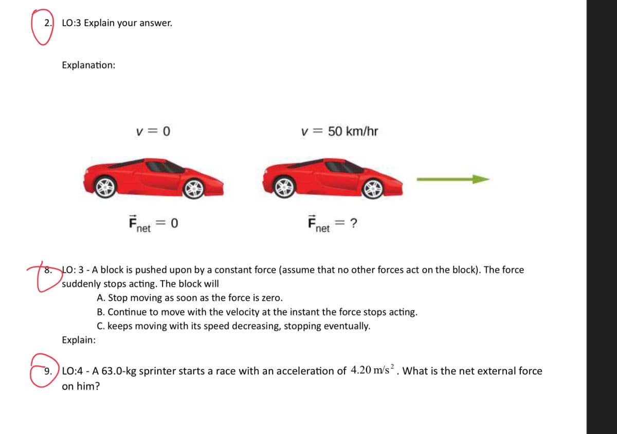 2. LO:3 Explain your answer.
Explanation:
Ⓡ
v=0
Explain:
Ē = 0
net
= 50 km/hr
v=
F
net
= ?
B
to
8. LO: 3-A block is pushed upon by a constant force (assume that no other forces act on the block). The force
suddenly stops acting. The block will
A. Stop moving as soon as the force is zero.
B. Continue to move with the velocity at the instant the force stops acting.
C. keeps moving with its speed decreasing, stopping eventually.
9. LO:4 - A 63.0-kg sprinter starts a race with an acceleration of 4.20 m/s². What is the net external force
on him?