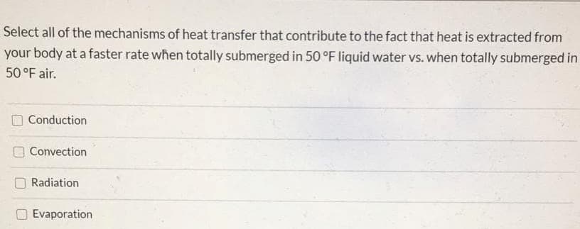 Select all of the mechanisms of heat transfer that contribute to the fact that heat is extracted from
your body at a faster rate when totally submerged in 50 °F liquid water vs. when totally submerged in
50 °F air.
Conduction
O Convection
Radiation
Evaporation
