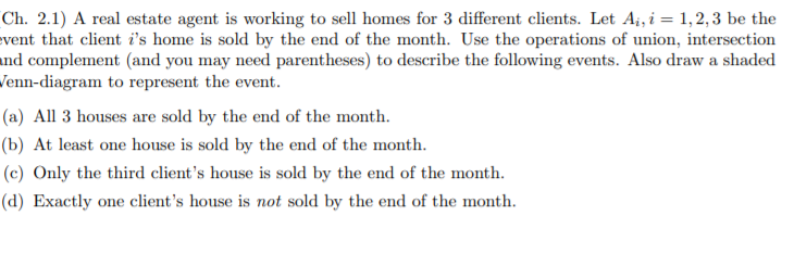 Ch. 2.1) A real estate agent is working to sell homes for 3 different clients. Let Ai, i= 1,2,3 be the
vent that client i's home is sold by the end of the month. Use the operations of union, intersection
nd complement (and you may need parentheses) to describe the following events. Also draw a shaded
Tenn-diagram to represent the event.
(a) All 3 houses are sold by the end of the month.
(b) At least one house is sold by the end of the month.
(c) Only the third client's house is sold by the end of the month.
(d) Exactly one client's house is not sold by the end of the month.
