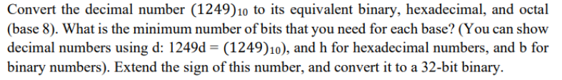 Convert the decimal number (1249)10 to its equivalent binary, hexadecimal, and octal
(base 8). What is the minimum number of bits that you need for each base? (You can show
decimal numbers using d: 1249d = (1249)10), and h for hexadecimal numbers, and b for
binary numbers). Extend the sign of this number, and convert it to a 32-bit binary.
