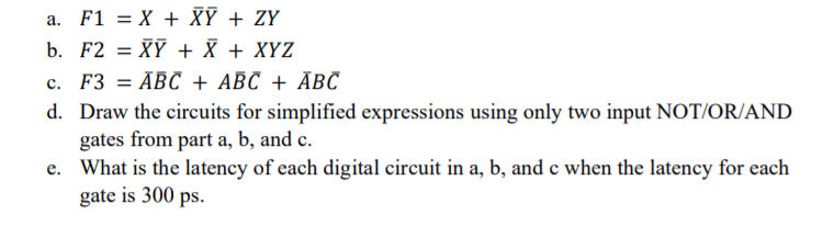 a. F1 = X + XỸ + ZY
b. F2 = XỸ + X + XYZ
c. F3 = ABC + ABC + ĀBC
d. Draw the circuits for simplified expressions using only two input NOT/OR/AND
gates from part a, b, and c.
e. What is the latency of each digital circuit in a, b, and e when the latency for each
gate is 300 ps.
