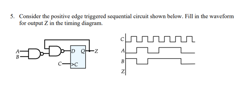 5. Consider the positive edge triggered sequential circuit shown below. Fill in the waveform
for output Z in the timing diagram.
D 와
A
A-
В
B
>C
Z
