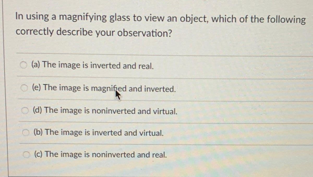In using a magnifying glass to view an object, which of the following
correctly describe your observation?
(a) The image is inverted and real.
(e) The image is magnified and inverted.
(d) The image is noninverted and virtual.
O (b) The image is inverted and virtual.
O (c) The image is noninverted and real.
