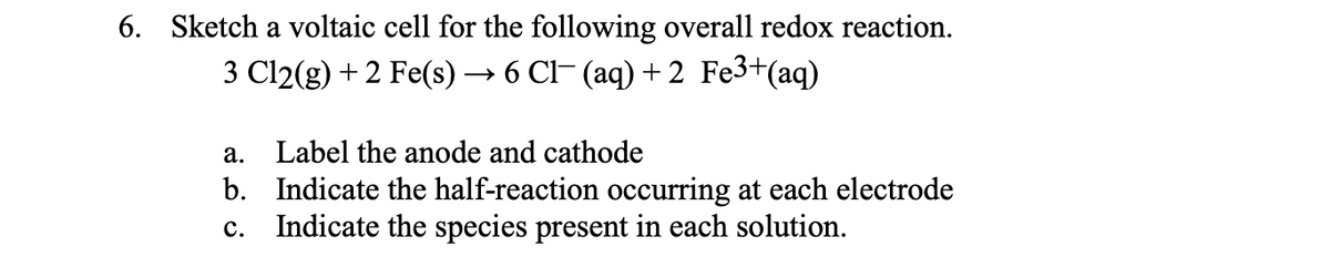 6. Sketch a voltaic cell for the following overall redox reaction.
3 Cl2(g) + 2 Fe(s) — 6 CІ (аq) + 2 Fe3+(aq)
а.
Label the anode and cathode
b. Indicate the half-reaction occurring at each electrode
c. Indicate the species present in each solution.
