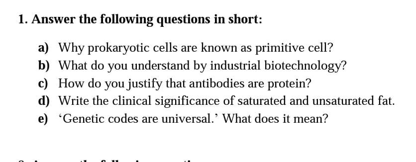 1. Answer the following questions in short:
a) Why prokaryotic cells are known as primitive cell?
b) What do you understand by industrial biotechnology?
c) How do you justify that antibodies are protein?
d) Write the clinical significance of saturated and unsaturated fat.
e) 'Genetic codes are universal.' What does it mean?

