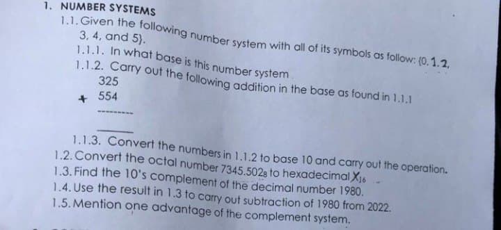 1.1. Given the following number system with all of its symbols as follow: (0.1.2,
1. NUMBER SYSTEMS
3, 4, and 5).
1.1.1. In what base is this number system.
1.1.2. Carry out the following addition in the base as found in 1.1.1
325
554
1.1.3. Convert the numbers in 1.1.2 to base 10 and carry out the operation.
1.2. Convert the octal number 7345.5028 to hexadecimal X16
1.3. Find the 10's complement of the decimal number 1980.
1.4. Use the result in 1.3 to carry out subtraction of 1980 from 2022.
1.5. Mention one advantage of the complement system.
