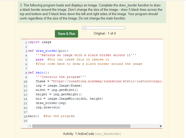 3. The following program loads and displays an image. Complete the draw_border function to draw
a black border around the image. Don't change the size of the image - draw 5 black lines across the
top and bottom and 5 black lines down the left and right sides of the image. Your program should
work regardless of the size of the image. Do not change the main function.
Save & Run
Original - 1 of 4
1 import image
2
3 def draw_border (pic) :
4
'''Returns an image with a black border around it'''
pass
#You can leave this or remove it
6
#Your code here to draw a black border around the image
7
8 def main () :
'"Controls the program'''
10
fname = "https://runestone.academy/runestone/static/instructorgui:
11
img = image. Image (fname)
12
width = img.getWidth ()
13
height
img.getHeight ()
win = image. ImageWin (width, height)
draw_border (img)
14
15
16
img.draw (win)
17
18 main ()
#Run the program
19
Activity: 1 ActiveCode (csw_drawborder)
