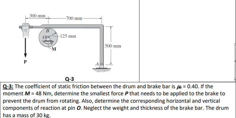 300 mm
-700 mm
B.
-125 mm
M
500 mm
P
A
Q-3
Q-3: The coefficient of static friction between the drum and brake bar is = 0.40. If the
moment M = 48 Nm, determine the smallest force P that needs to be applied to the brake to
prevent the drum from rotating. Also, determine the corresponding horizontal and vertical
components of reaction at pin 0. Neglect the weight and thickness of the brake bar. The drum
has a mass of 30 kg.
