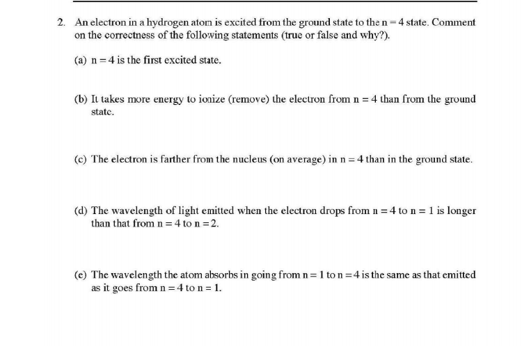 2. An electron in a hydrogen atom is excited from the ground state to the n=4 state. Comment
on the correctness of the following statements (true or false and why?).
%3D
(a) n = 4 is the first excited state.
(b) It takes more energy to ionize (remove) the electron from n = 4 than from the ground
state.
(c) The electron is farther from the nucleus (on average) in n = 4 than in the ground state.
(d) The wavelength of light emitted when the electron drops from n = 4 to n = 1 is longer
than that from n =4 to n =2.
(e) The wavelength the atom absorbs in going from n= 1 to n=4 is the same as that emitted
as it goes from n =4 to n = 1.
