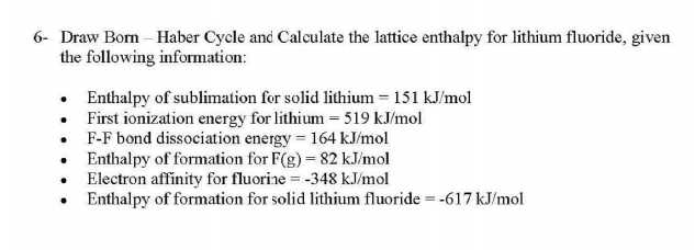 6- Draw Born – Haber Cycle and Calculate the lattice enthalpy for lithium fluoride, given
the following information:
• Enthalpy of sublimation for solid lithium = 151 kJ/mol
• First ionization energy for lithium = 519 kJ/mol
• F-F bond dissociation energy = 164 kJ/mol
• Enthalpy of formation for F(g) = 82 kJ/mol
• Electron affinity for fluorine = -348 kJ/mol
Enthalpy of formation for solid lithium fluoride = -617 kJ/mol
