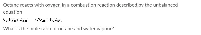 Octane reacts with oxygen in a combustion reaction described by the unbalanced
equation
+ Ozie)
CO1e) + H,Ote).
18(g)
What is the mole ratio of octane and water vapour?
