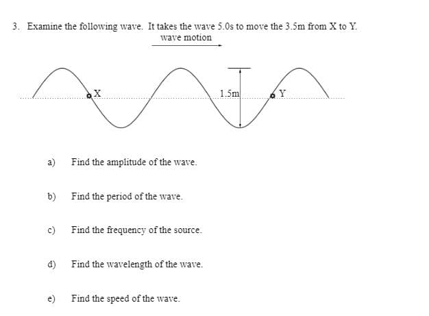 3. Examine the following wave. It takes the wave 5.0s to move the 3.5m from X to Y.
wave motion
1.5m
(Y
a)
Find the amplitude of the wave.
b) Find the period of the wave.
c) Find the frequency of the source.
d) Find the wavelength of the wave.
e) Find the speed of the wave.
