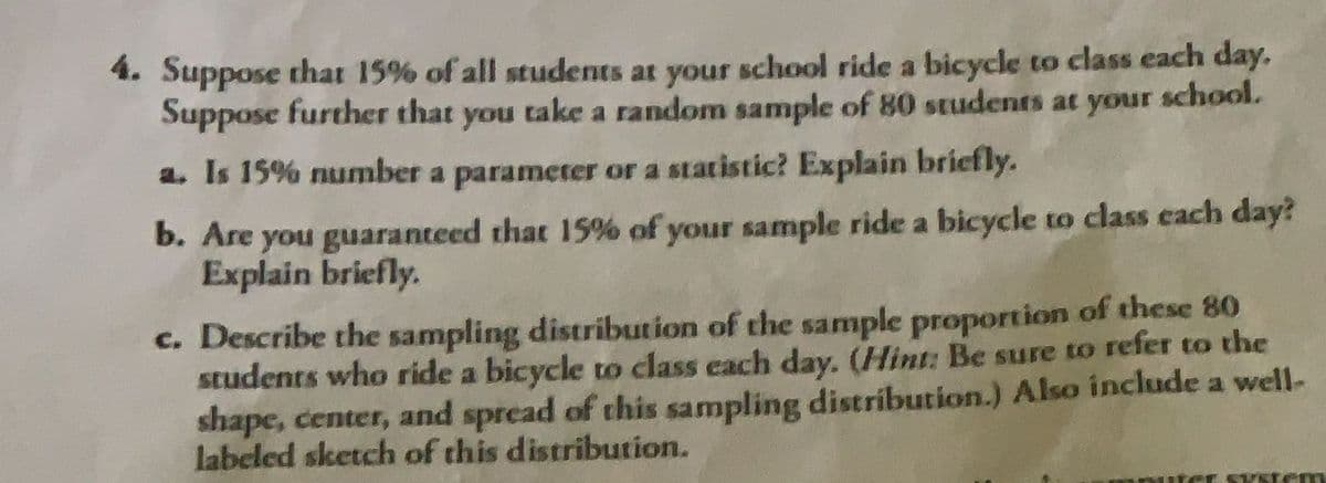 4. Suppose that 15% of all students at your school ride a bicycle to class each day.
Suppose further that you take a random sample of 80 students at your school.
a. Is 15% number a parameter or a statistic? Explain briefly.
b. Are you guaranteed that 15% of your sample ride a bicycle to class each day?
Explain briefly.
c. Describe the sampling distribution of the sample proportion of these 80
students who ride a bicycle to class each day. (Hint: Be sure to refer to the
shape, center, and spread of this sampling distribution.) Also include a well-
labeled sketch of this distribution.
HCL SYstem