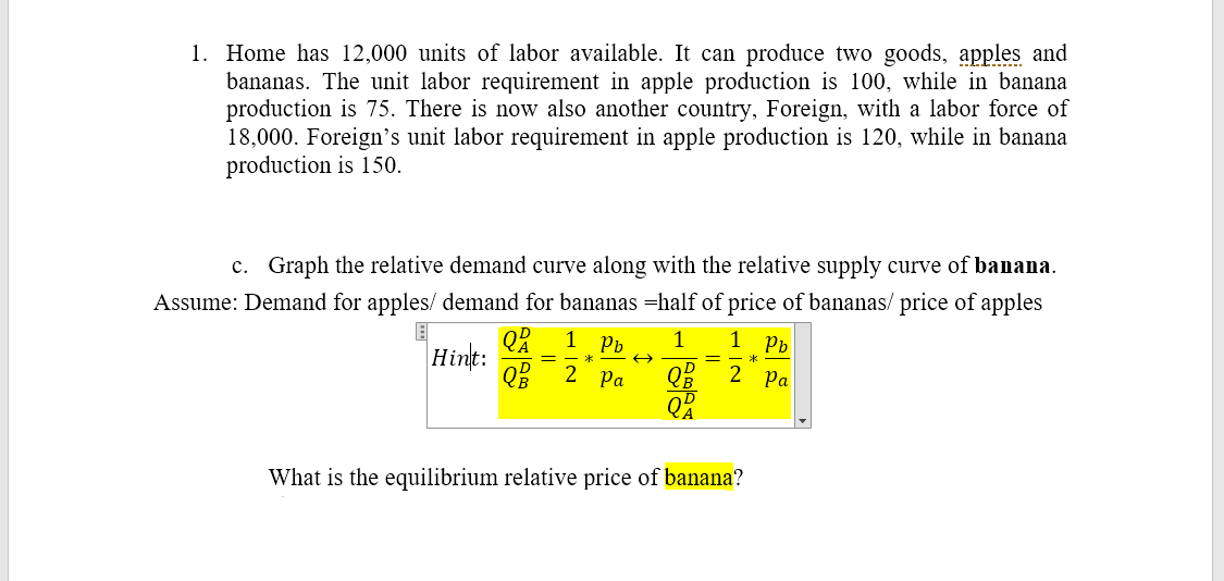 1. Home has 12,000 units of labor available. It can produce two goods, apples and
bananas. The unit labor requirement in apple production is 100, while in banana
production is 75. There is now also another country, Foreign, with a labor force of
18,000. Foreign's unit labor requirement in apple production is 120, while in banana
production is 150.
c. Graph the relative demand curve along with the relative supply curve of banana.
Assume: Demand for apples/ demand for bananas =half of price of bananas/ price of apples
Pb
1
1
Pb
Hint:
=
2
Ра
Q% 2 Pa
What is the equilibrium relative price of banana?
