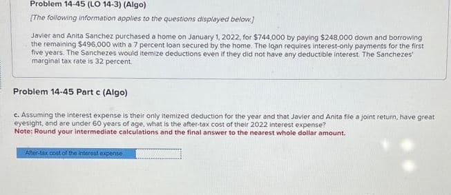 Problem 14-45 (LO 14-3) (Algo)
[The following information applies to the questions displayed below.]
Javier and Anita Sanchez purchased a home on January 1, 2022, for $744,000 by paying $248,000 down and borrowing
the remaining $496,000 with a 7 percent loan secured by the home. The loan requires interest-only payments for the first
five years. The Sanchezes would itemize deductions even if they did not have any deductible interest. The Sanchezes
marginal tax rate is 32 percent.
Problem 14-45 Part c (Algo)
c. Assuming the interest expense is their only itemized deduction for the year and that Javier and Anita file a joint return, have great
eyesight, and are under 60 years of age, what is the after-tax cost of their 2022 interest expense?
Note: Round your intermediate calculations and the final answer to the nearest whole dollar amount.
After-tax cost of the interest expense