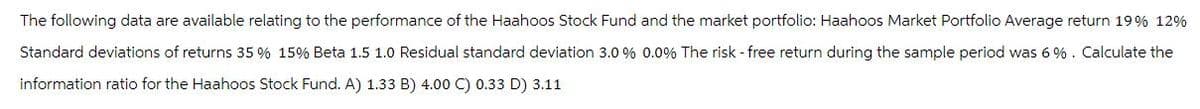 The following data are available relating to the performance of the Haahoos Stock Fund and the market portfolio: Haahoos Market Portfolio Average return 19% 12%
Standard deviations of returns 35 % 15% Beta 1.5 1.0 Residual standard deviation 3.0 % 0.0% The risk - free return during the sample period was 6%. Calculate the
information ratio for the Haahoos Stock Fund. A) 1.33 B) 4.00 C) 0.33 D) 3.11