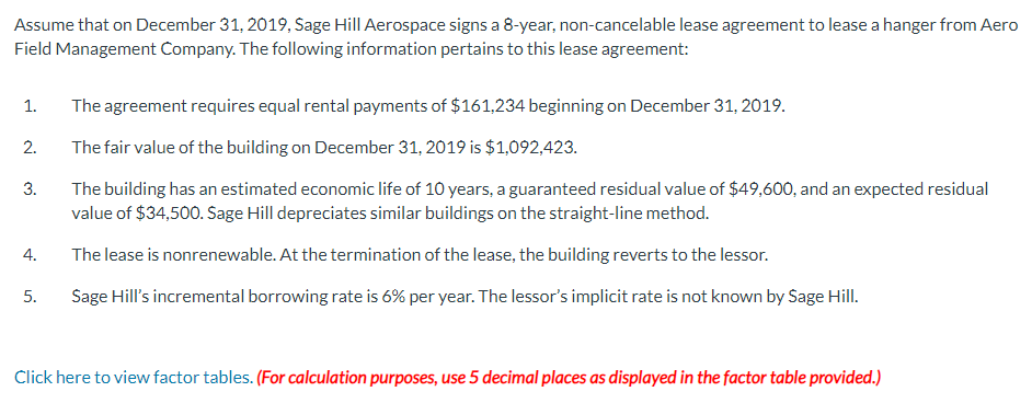 Assume that on December 31, 2019, Sage Hill Aerospace signs a 8-year, non-cancelable lease agreement to lease a hanger from Aero
Field Management Company. The following information pertains to this lease agreement:
The agreement requires equal rental payments of $161,234 beginning on December 31, 2019.
The fair value of the building on December 31, 2019 is $1,092,423.
The building has an estimated economic life of 10 years, a guaranteed residual value of $49,600, and an expected residual
value of $34,500. Sage Hill depreciates similar buildings on the straight-line method.
The lease is nonrenewable. At the termination of the lease, the building reverts to the lessor.
5. Sage Hill's incremental borrowing rate is 6% per year. The lessor's implicit rate is not known by Sage Hill.
1.
2.
3.
4.
Click here to view factor tables. (For calculation purposes, use 5 decimal places as displayed in the factor table provided.)