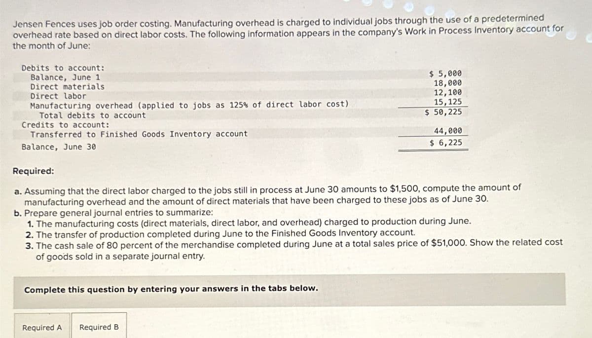 Jensen Fences uses job order costing. Manufacturing overhead is charged to individual jobs through the use of a predetermined
overhead rate based on direct labor costs. The following information appears in the company's Work in Process Inventory account for
the month of June:
Debits to account:
Balance, June 1
Direct materials
Direct labor
Manufacturing overhead (applied to jobs as 125% of direct labor cost)
Total debits to account
Credits to account:
Transferred to Finished Goods Inventory account
Balance, June 30
Required:
$ 5,000
18,000
12,100
15,125
$ 50,225
44,000
$ 6,225
a. Assuming that the direct labor charged to the jobs still in process at June 30 amounts to $1,500, compute the amount of
manufacturing overhead and the amount of direct materials that have been charged to these jobs as of June 30.
b. Prepare general journal entries to summarize:
1. The manufacturing costs (direct materials, direct labor, and overhead) charged to production during June.
2. The transfer of production completed during June to the Finished Goods Inventory account.
3. The cash sale of 80 percent of the merchandise completed during June at a total sales price of $51,000. Show the related cost
of goods sold in a separate journal entry.
Complete this question by entering your answers in the tabs below.
Required A
Required B