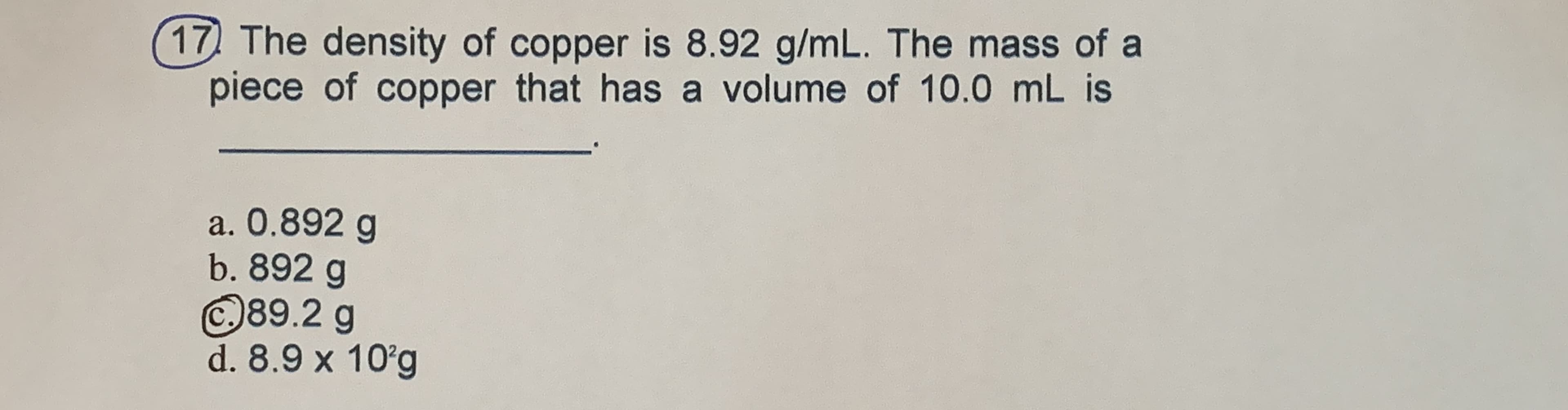 17 The density of copper is 8.92 g/mL. The mass of a
piece of copper that has a volume of 10.0 mL is
a. 0.892 g
b. 892 g
©89.2 g
d. 8.9 x 10g
