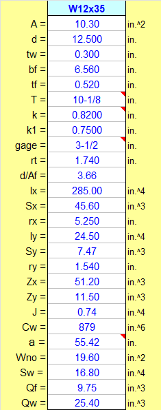 W12x35
A =
10.30
in.^2
d =
12.500
in.
tw =
0.300
in.
bf =
tf =
T=
6.560
in.
0.520
in.
10-1/8
in.
k =
k1 =
0.8200
in.
0.7500
in.
gage =
3-1/2
in.
rt =
1.740
in.
d/Af =
3.66
Ix =
Sx =
285.00
in.^4
45.60
in.^3
rx =
5.250
in.
in.^4
ly =
Sy =
24.50
7.47
in.^3
1.540
ry =
Zx =
Zy =
J =
in.
51.20
in.^3
11.50
in.^3
0.74
in.^4
Cw =|
879
in. ^6
a =
55.42
in.
Wno =
Sw =
Qf =
Qw =
19.60
in.^2
16.80
in.^4
9.75
in.^3
25.40
in.^3
