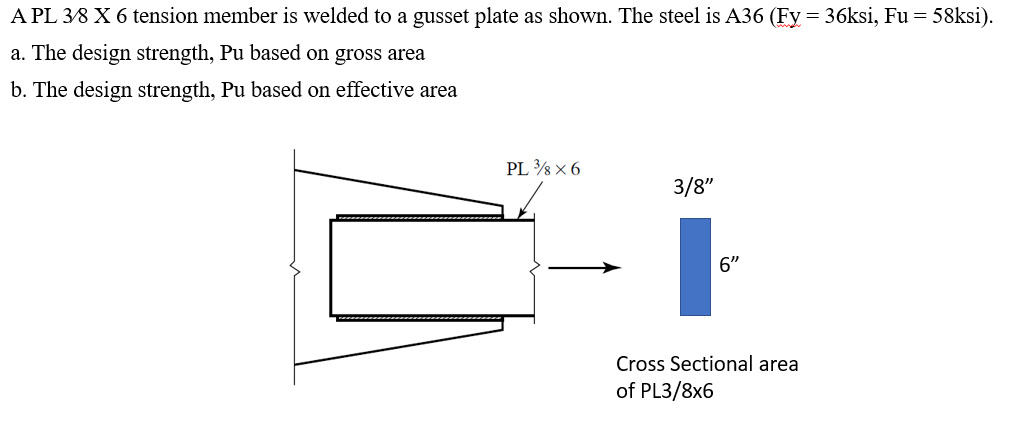 A PL 38 X 6 tension member is welded to a gusset plate as shown. The steel is A36 (Fy = 36ksi, Fu = 58ksi).
a. The design strength, Pu based on gross area
b. The design strength, Pu based on effective area
PL × 6
3/8"
6"
Cross Sectional area
of PL3/8x6

