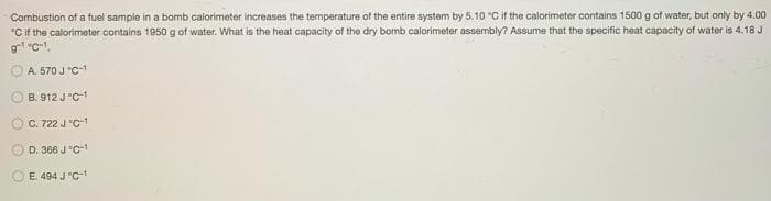 Combustion of a fuel sampie in a bomb calorimeter increases the temperature of the entire system by 5.10 °C if the calorimeter contains 1500 g of water, but only by 4.00
"Cif the calorimeter contains 1950g of water. What is the heat capacity of the dry bomb calorimeter assembly? Assume that the specific heat capacity of water is 4.18 J
A. 570 J "C-
B. 912 J "C-1
C. 722 J "C-
D. 366 J "C-1
E. 494 J "C-

