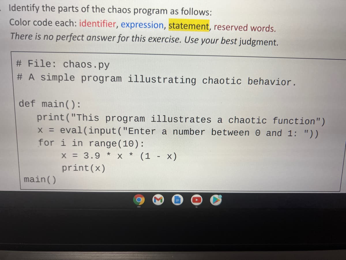 Identify the parts of the chaos program as follows:
Color code each: identifier, expression, statement, reserved words.
There is no perfect answer for this exercise. Use your best judgment.
# File: chaos.py
# A simple program illustrating chaotic behavior.
def main():
print("This program illustrates a chaotic function")
x = eval(input ("Enter a number between 0 and 1: "))
for i in range(10):
X = 3.9
x * (1 - x)
print(x)
main()
