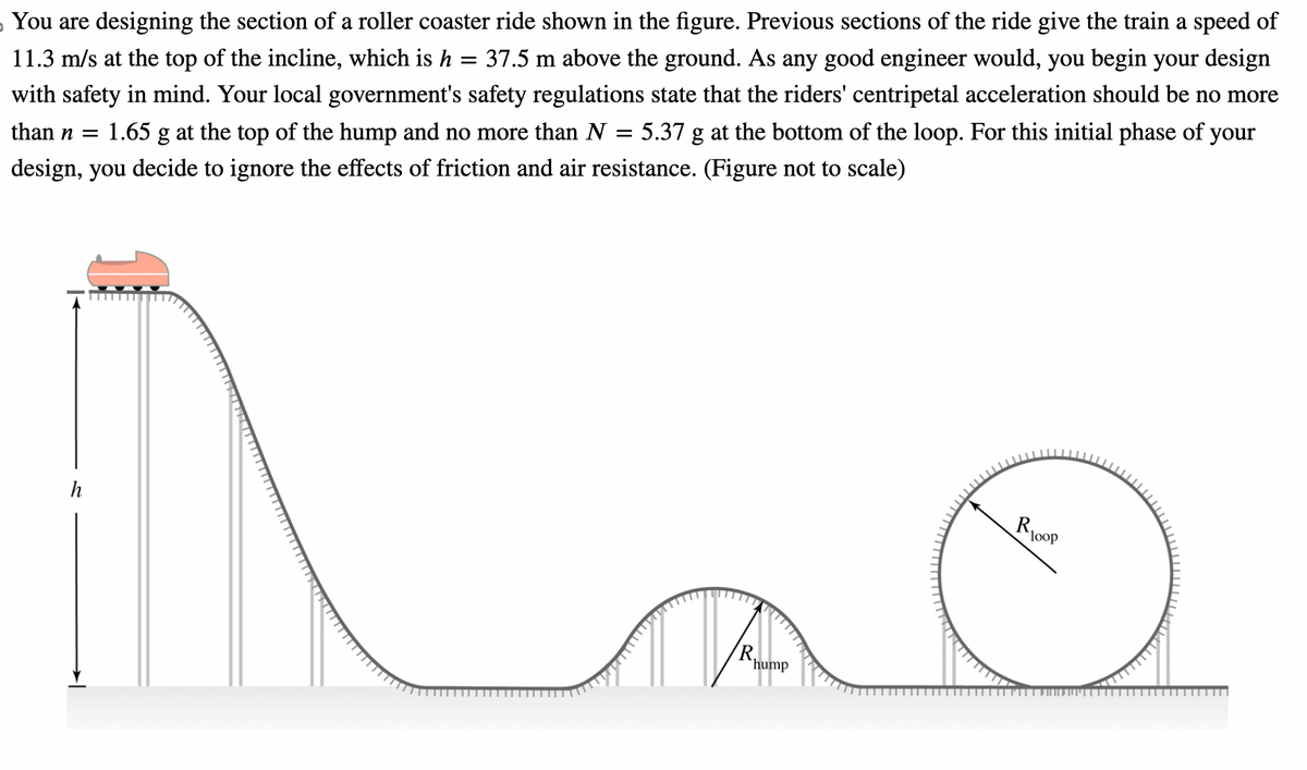 You are designing the section of a roller coaster ride shown in the figure. Previous sections of the ride give the train a speed of
11.3 m/s at the top of the incline, which is h = 37.5 m above the ground. As any good engineer would, you begin your design
with safety in mind. Your local government's safety regulations state that the riders' centripetal acceleration should be no more
than n =
1.65 g at the top of the hump and no more than N = 5.37 g at the bottom of the loop. For this initial phase of your
design, you decide to ignore the effects of friction and air resistance. (Figure not to scale)
h
R₁
hump
Roop