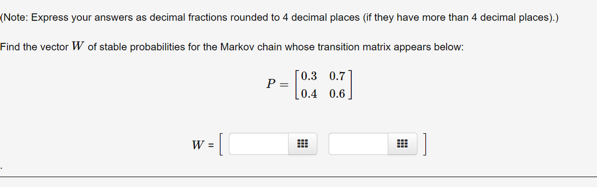 (Note: Express your answers as decimal fractions rounded to 4 decimal places (if they have more than 4 decimal places).)
Find the vector W of stable probabilities for the Markov chain whose transition matrix appears below:
0.3
0.7
Р—
0.4
0.6
[
W =
