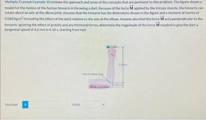 Multiple-Concept Example 10 reviews the approach and some of the concepts that are pertinent to this problem. The figure shows a
model for the motion of the human forearm in throwing a dart. Because of the force M applied by the triceps muscle, the forearm can
rotate about an axis at the elbow joint. Assume that the forearm has the dimensions shown in the figure and a moment of inertia of
0.068 kg-m² (including the effect of the dart) relative to the axis at the elbow. Assume also that the force M acts perpendicular to the
forearm. Ignoring the effect of gravity and any frictional forces, determine the magnitude of the force M needed to give the dart a
tangential speed of 4.6 m/s in 0.10 s, starting from rest.
Number
Units
Axis at elbow joigt
M
0.28 m
0.025 m