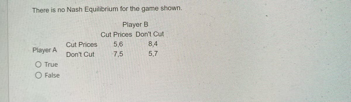 There is no Nash Equilibrium for the game shown.
Player B
Cut Prices Don't Cut
Player A
O True
O False
Cut Prices
Don't Cut
5,6
7,5
8,4
5,7