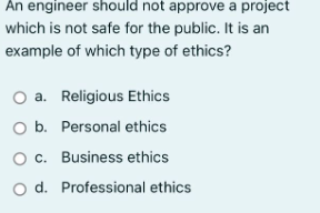 An engineer should not approve a project
which is not safe for the public. It is an
example of which type of ethics?
O a. Religious Ethics
O b. Personal ethics
O c. Business ethics
O d.
Professional ethics