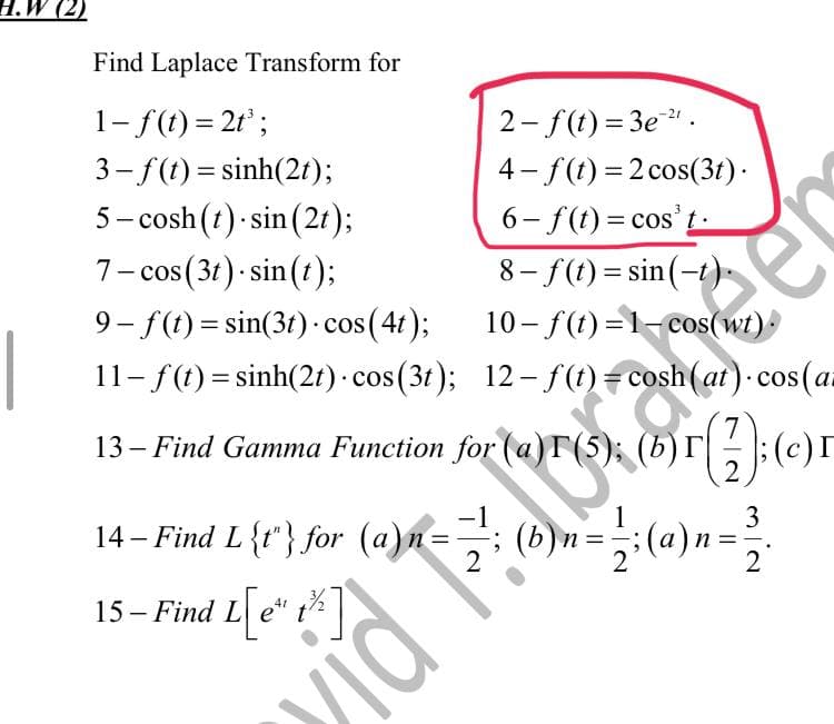 H.W (2)
Find Laplace Transform for
1- f(t) = 2t³;
2-f(t)=3e-²¹.
3–f (t)=sinh(2t);
4-f(t) = 2 cos(3t).
5-cosh (t) sin(2t);
7- cos (3t).sin(t);
6-f(t)= cost.
8-f(t)=sin(-t).
10-f(t)=1-cos(wt).
9-f(t)=sin(3t) cos(4t);
11- f(t) = sinh(2t) - cos(3t); 12-f(t)= cosh (at). cos (a
13 – Find Gamma Function for (a)r (5); (b)r
34 - Fixed L {r} for
(a)n = 2; (b) =
&
(c)
=
=
2
15- Find L[e*
L[e" 1²%]
t
T
vidi
mia
3