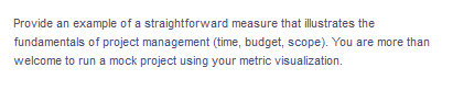 Provide an example of a straightforward measure that illustrates the
fundamentals of project management (time, budget, scope). You are more than
welcome to run a mock project using your metric visualization.