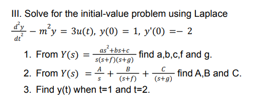 III. Solve for the initial-value problem using Laplace
dy – m²y = 3u(t), y(0) = 1, y'(0) =- 2
dt
1. From Y(s)
as+bs+c
s(s+f)(s+g)
find a,b,c,f and g.
2. From Y(s)
A
+
В
+
(s+f)
(s+g)
find A,B and C.
3. Find y(t) when t=1 and t=2.
