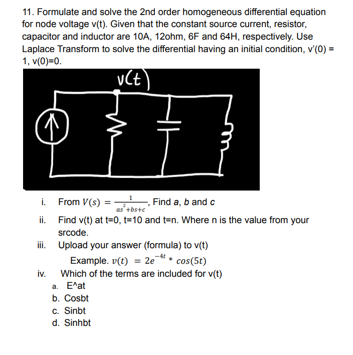 11. Formulate and solve the 2nd order homogeneous differential equation
for node voltage v(t). Given that the constant source current, resistor,
capacitor and inductor are 10A, 12ohm, 6F and 64H, respectively. Use
Laplace Transform to solve the differential having an initial condition, v'(0) =
1, v(0)=0.
i.
From V(s)
Find a, b and c
as +bs+c
ii. Find v(t) at t=0, t=10 and t=n. Where n is the value from your
srcode.
i. Upload your answer (formula) to v(t)
Example. v(t) = 2e
* cos(5t)
iv.
Which of the terms are included for v(t)
а. Е^at
b. Cosbt
c. Sinbt
d. Sinhbt
